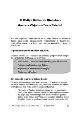 O Código Bíblico do Dinheiro –
Quais os Objetivos Deste Estudo?
Há três objetivos fundamentais no Código Bíblico do Dinheiro.
Todos eles estão estreitamente relacionados e devem ser
entendidos como um todo, um pacote econômico único e
indivisível.
O principal objetivo de nosso estudo é:
Ordenar a nossa vida financeira de tal modo que possamos cumprir
os 4 propósitos de Deus para o dinheiro:
• Atendermos nossas Necessidades Pessoais e Familiares
• Realizarmos Investimentos Sábios
• Suprirmos as Necessidades da Igreja
• Ajudarmos o Próximo
Em segundo lugar este estudo busca
Ordenar nossa vida financeira de tal modo que tenhamos sempre
reservas para os imprevistos da vida, incluindo as crises de âmbito
internacional. Isto implica em duas coisas básicas:
1) "Aprender a Ganhar dinheiro continua sendo uma tarefa
difícil, mas a fórmula para conservar e multiplicar o dinheiro
ao longo dos anos começa com a sabedoria nos gastos.
Saber como gastar o dinheiro, ser capaz de escolher o que
é melhor agora, levando em conta o que é importante. Isto
O Código Bíblico do Dinheiro - BenneDen - 12
 