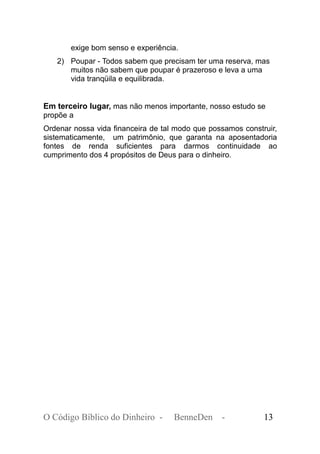 exige bom senso e experiência.
2) Poupar - Todos sabem que precisam ter uma reserva, mas
muitos não sabem que poupar é prazeroso e leva a uma
vida tranqüila e equilibrada.
Em terceiro lugar, mas não menos importante, nosso estudo se
propõe a
Ordenar nossa vida financeira de tal modo que possamos construir,
sistematicamente, um patrimônio, que garanta na aposentadoria
fontes de renda suficientes para darmos continuidade ao
cumprimento dos 4 propósitos de Deus para o dinheiro.
O Código Bíblico do Dinheiro - BenneDen - 13
 
