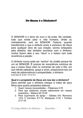 De Quem é o Dinheiro?
O SENHOR é o dono do ouro e da prata. Na verdade,
tudo que existe para a vida humana, direta ou
indiretamente, vem do SENHOR. Todavia, quando
transferimos o que é atributo único e exclusivo de Deus
para qualquer obra de sua criação, somos enlaçados
pela idolatria. Isto também acontece com o dinheiro;
muitos fazem dele o seu “deus” e o tratam com toda
reverência e paixão.
O dinheiro nunca pode ser “senhor” do cristão porque há
um só SENHOR. É preciso ter consciência contínua de
que o nosso Deus está no comando de tudo e Ele, em
sua infinita sabedoria, graça e amor, proporciona-nos um
meio de sobrevivência e prosperidade, o dinheiro.
(Leia Ag 2:8; Sl 24:1; Pv 8:18.)
Qual é o propósito de Deus em nos dar o dinheiro?
Deus permite que o dinheiro cheque à mãos de seus
filhos para quatro propósitos básicos:
1. Suprir nossas necessidades – Filipenses 4:19
2. Para que saibamos investir sabiamente em nossos
propósitos – Mateus 25:15-30
3. Para suprimento da Igreja – Gálatas 6:6; Romanos
12:8; II Coríntios 9:7-13; Malaquias 3:10; I Timóteo
5:17-18.
O Código Bíblico do Dinheiro - BenneDen - 16
 