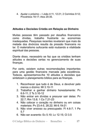 4. Ajudar o próximo – I João 4:11, 12:21; 2 Coríntios 9:12;
Provérbios 19:17; Atos 20:35.
Atitudes e Decisões Cristãs em Relação ao Dinheiro
Muitas pessoas têm passado por desafios financeiros
como dívidas, trabalho frustrante ou economias
inadequadas. Pesquisas recentes revelaram que mais da
metade dos divórcios resulta da pressão financeira no
lar. O materialismo sufocante está roubando a vitalidade
espiritual das pessoas.
Diante disso, necessário se faz que os cristãos tenham
atitudes e decisões certas no gerenciamento de suas
finanças.
Por certo, existem outras recomendações importantes
para uma gestão financeira marcada pela excelência.
Todavia, apresentamos-lhe 10 atitudes e decisões que
sintetizam o planejamento bíblico para as finanças.
1. Reconhecer que tudo é de Deus, e devolver pelo
menos o dízimo: Ml 3.10-11
2. Trabalhar e ganhar dinheiro honestamente: Pv
6.6-11; 2 Ts 3.10-12
3. Não entrar em dívidas e procurar sair delas: Pv
22.7; Rm 13.8; 1 Co 7.21-23
4. Não colocar o coração no dinheiro ou em coisas
materiais: Pv 23.4-5, 28.22; Mt 6.19-21
5. Não viver ansioso ou preocupado: Fl 4.6-7; 1 Pe
5.7
6. Não ser avarento: Ec 5.10; Lc 12.15; Cl 3.5
O Código Bíblico do Dinheiro - BenneDen - 17
 