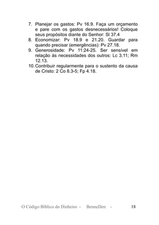 7. Planejar os gastos: Pv 16.9. Faça um orçamento
e pare com os gastos desnecessários! Coloque
seus propósitos diante do Senhor: Sl 37.4
8. Economizar: Pv 18.9 e 21.20. Guardar para
quando precisar (emergências): Pv 27.18.
9. Generosidade: Pv 11:24-25. Ser sensível em
relação às necessidades dos outros: Lc 3.11; Rm
12.13.
10.Contribuir regularmente para o sustento da causa
de Cristo: 2 Co 8.3-5; Fp 4.18.
O Código Bíblico do Dinheiro - BenneDen - 18
 