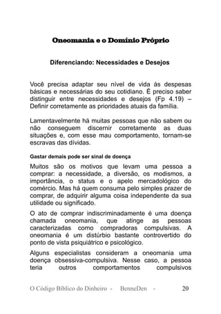 Oneomania e o Domínio Próprio
Diferenciando: Necessidades e Desejos
Você precisa adaptar seu nível de vida às despesas
básicas e necessárias do seu cotidiano. È preciso saber
distinguir entre necessidades e desejos (Fp 4.19) –
Definir corretamente as prioridades atuais da família.
Lamentavelmente há muitas pessoas que não sabem ou
não conseguem discernir corretamente as duas
situações e, com esse mau comportamento, tornam-se
escravas das dívidas.
Gastar demais pode ser sinal de doença
Muitos são os motivos que levam uma pessoa a
comprar: a necessidade, a diversão, os modismos, a
importância, o status e o apelo mercadológico do
comércio. Mas há quem consuma pelo simples prazer de
comprar, de adquirir alguma coisa independente da sua
utilidade ou significado.
O ato de comprar indiscriminadamente é uma doença
chamada oneomania, que atinge as pessoas
caracterizadas como compradoras compulsivas. A
oneomania é um distúrbio bastante controvertido do
ponto de vista psiquiátrico e psicológico.
Alguns especialistas consideram a oneomania uma
doença obsessiva-compulsiva. Nesse caso, a pessoa
teria outros comportamentos compulsivos
O Código Bíblico do Dinheiro - BenneDen - 20
 