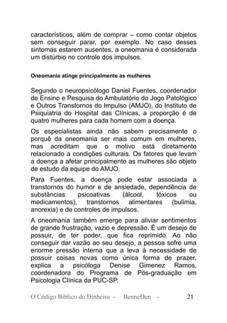 característicos, além de comprar – como contar objetos
sem conseguir parar, por exemplo. No caso desses
sintomas estarem ausentes, a oneomania é considerada
um distúrbio no controle dos impulsos.
Oneomania atinge principalmente as mulheres
Segundo o neuropsicólogo Daniel Fuentes, coordenador
de Ensino e Pesquisa do Ambulatório do Jogo Patológico
e Outros Transtornos do Impulso (AMJO), do Instituto de
Psiquiatria do Hospital das Clínicas, a proporção é de
quatro mulheres para cada homem com a doença.
Os especialistas ainda não sabem precisamente o
porquê da oneomania ser mais comum em mulheres,
mas acreditam que o motivo está diretamente
relacionado a condições culturais. Os fatores que levam
a doença a afetar principalmente as mulheres são objeto
de estudo da equipe do AMJO.
Para Fuentes, a doença pode estar associada a
transtornos do humor e de ansiedade, dependência de
substâncias psicoativas (álcool, tóxicos ou
medicamentos), transtornos alimentares (bulimia,
anorexia) e de controles de impulsos.
A oneomania também emerge para aliviar sentimentos
de grande frustração, vazio e depressão. É um desejo de
possuir, de ter poder, que fica reprimido. Ao não
conseguir dar vazão ao seu desejo, a pessoa sofre uma
enorme pressão interna que a leva à necessidade de
possuir coisas novas como única forma de prazer,
explica a psicóloga Denise Gimenez Ramos,
coordenadora do Programa de Pós-graduação em
Psicologia Clínica da PUC-SP.
O Código Bíblico do Dinheiro - BenneDen - 21
 