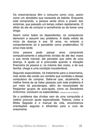 Os oneomaníacos têm o consumo como vício, assim
como um alcoólatra que necessita da bebida. Enquanto
está comprando, a pessoa sente alívio e prazer dos
sintomas, que passado um tempo voltam rapidamente. O
efeito do ato de comprar é semelhante ao de tomar uma
droga.
Assim como todos os dependentes, os compulsivos
demoram a assumir seu problema. A idade média de
início da doença é aos 18 anos, no entanto o
comportamento só é percebido como problemático 10
anos mais tarde.
Uma pessoa pode passar anos comprando
compulsivamente e adquirindo dívidas de até dez vezes
a sua renda mensal, até perceber que sofre de uma
doença. A ajuda só é procurada quando a situação
financeira da pessoa e, na maioria das vezes, a de sua
família, chega a uma condição insustentável.
Segundo especialistas, há tratamento para a oneomania,
mas ainda não existe um remédio que combata o desejo
compulsivo de comprar. Sabe-se que, atualmente, a
melhor forma de se tratar pessoas com este problema é
por meio da psicoterapia, além da necessidade de
freqüentar grupos de auto-ajuda, como os Devedores
Anônimos, concluem os especialistas. (Extraído do site da SERASA).
Se o problema das dívidas vem de uma compulsão é
melhor procurar ajuda especializada. Todavia, como a
Bíblia Sagrada é o manual da vida, encontramos
orientações seguras e eficientes para a cura da
oneomania.
O Código Bíblico do Dinheiro - BenneDen - 22
 