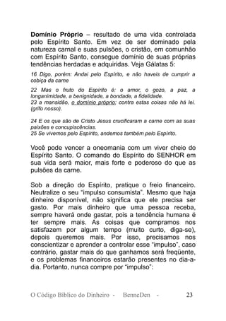 Domínio Próprio – resultado de uma vida controlada
pelo Espírito Santo. Em vez de ser dominado pela
natureza carnal e suas pulsões, o cristão, em comunhão
com Espírito Santo, consegue domínio de suas próprias
tendências herdadas e adquiridas. Veja Gálatas 5:
16 Digo, porém: Andai pelo Espírito, e não haveis de cumprir a
cobiça da carne
22 Mas o fruto do Espírito é: o amor, o gozo, a paz, a
longanimidade, a benignidade, a bondade, a fidelidade.
23 a mansidão, o domínio próprio; contra estas coisas não há lei.
(grifo nosso).
24 E os que são de Cristo Jesus crucificaram a carne com as suas
paixões e concupiscências.
25 Se vivemos pelo Espírito, andemos também pelo Espírito.
Você pode vencer a oneomania com um viver cheio do
Espírito Santo. O comando do Espírito do SENHOR em
sua vida será maior, mais forte e poderoso do que as
pulsões da carne.
Sob a direção do Espírito, pratique o freio financeiro.
Neutralize o seu “impulso consumista”. Mesmo que haja
dinheiro disponível, não significa que ele precisa ser
gasto. Por mais dinheiro que uma pessoa receba,
sempre haverá onde gastar, pois a tendência humana é
ter sempre mais. As coisas que compramos nos
satisfazem por algum tempo (muito curto, diga-se),
depois queremos mais. Por isso, precisamos nos
conscientizar e aprender a controlar esse “impulso”, caso
contrário, gastar mais do que ganhamos será freqüente,
e os problemas financeiros estarão presentes no dia-a-
dia. Portanto, nunca compre por “impulso”:
O Código Bíblico do Dinheiro - BenneDen - 23
 