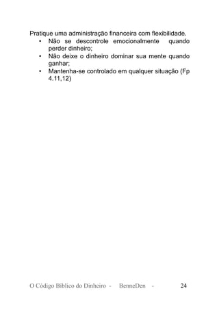 Pratique uma administração financeira com flexibilidade.
• Não se descontrole emocionalmente quando
perder dinheiro;
• Não deixe o dinheiro dominar sua mente quando
ganhar;
• Mantenha-se controlado em qualquer situação (Fp
4.11,12)
O Código Bíblico do Dinheiro - BenneDen - 24
 