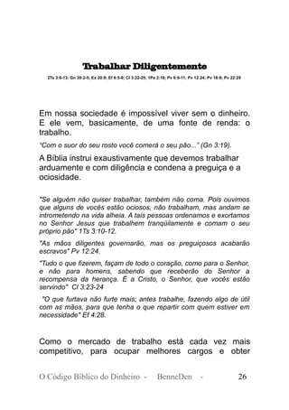 Trabalhar Diligentemente
2Ts 3:6-13; Gn 39:2-5; Ex 20:9; Ef 6:5-9; Cl 3:22-25; 1Pe 2:18; Pv 6:6-11; Pv 12:24; Pv 18:9; Pv 22:29
Em nossa sociedade é impossível viver sem o dinheiro.
E ele vem, basicamente, de uma fonte de renda: o
trabalho.
“Com o suor do seu rosto você comerá o seu pão...” (Gn 3:19).
A Bíblia instrui exaustivamente que devemos trabalhar
arduamente e com diligência e condena a preguiça e a
ociosidade.
"Se alguém não quiser trabalhar, também não coma. Pois ouvimos
que alguns de vocês estão ociosos, não trabalham, mas andam se
intrometendo na vida alheia. A tais pessoas ordenamos e exortamos
no Senhor Jesus que trabalhem tranqüilamente e comam o seu
próprio pão" 1Ts 3:10-12.
"As mãos diligentes governarão, mas os preguiçosos acabarão
escravos" Pv 12:24.
"Tudo o que fizerem, façam de todo o coração, como para o Senhor,
e não para homens, sabendo que receberão do Senhor a
recompensa da herança. É a Cristo, o Senhor, que vocês estão
servindo" Cl 3:23-24
"O que furtava não furte mais; antes trabalhe, fazendo algo de útil
com as mãos, para que tenha o que repartir com quem estiver em
necessidade" Ef 4:28.
Como o mercado de trabalho está cada vez mais
competitivo, para ocupar melhores cargos e obter
O Código Bíblico do Dinheiro - BenneDen - 26
 