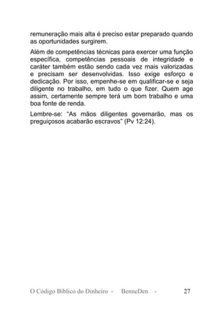 remuneração mais alta é preciso estar preparado quando
as oportunidades surgirem.
Além de competências técnicas para exercer uma função
específica, competências pessoais de integridade e
caráter também estão sendo cada vez mais valorizadas
e precisam ser desenvolvidas. Isso exige esforço e
dedicação. Por isso, empenhe-se em qualificar-se e seja
diligente no trabalho, em tudo o que fizer. Quem age
assim, certamente sempre terá um bom trabalho e uma
boa fonte de renda.
Lembre-se: “As mãos diligentes governarão, mas os
preguiçosos acabarão escravos” (Pv 12:24).
O Código Bíblico do Dinheiro - BenneDen - 27
 