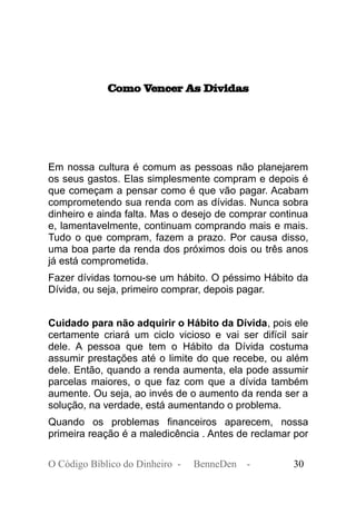 Como Vencer As Dívidas
Em nossa cultura é comum as pessoas não planejarem
os seus gastos. Elas simplesmente compram e depois é
que começam a pensar como é que vão pagar. Acabam
comprometendo sua renda com as dívidas. Nunca sobra
dinheiro e ainda falta. Mas o desejo de comprar continua
e, lamentavelmente, continuam comprando mais e mais.
Tudo o que compram, fazem a prazo. Por causa disso,
uma boa parte da renda dos próximos dois ou três anos
já está comprometida.
Fazer dívidas tornou-se um hábito. O péssimo Hábito da
Dívida, ou seja, primeiro comprar, depois pagar.
Cuidado para não adquirir o Hábito da Dívida, pois ele
certamente criará um ciclo vicioso e vai ser difícil sair
dele. A pessoa que tem o Hábito da Dívida costuma
assumir prestações até o limite do que recebe, ou além
dele. Então, quando a renda aumenta, ela pode assumir
parcelas maiores, o que faz com que a dívida também
aumente. Ou seja, ao invés de o aumento da renda ser a
solução, na verdade, está aumentando o problema.
Quando os problemas financeiros aparecem, nossa
primeira reação é a maledicência . Antes de reclamar por
O Código Bíblico do Dinheiro - BenneDen - 30
 