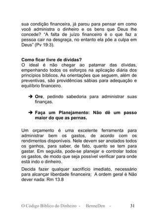 sua condição financeira, já parou para pensar em como
você administra o dinheiro e os bens que Deus lhe
concede? “A falta de juízo financeiro é o que faz a
pessoa cair na desgraça, no entanto ela põe a culpa em
Deus” (Pv 19:3).
Como ficar livre de dívidas?
O ideal é não chegar ao patamar das dívidas,
empenhando todos os esforços na aplicação diária dos
princípios bíblicos. As orientações que seguem, além de
preventivas, são providências sábias para adequação e
equilíbrio financeiro.
➔ Ore, pedindo sabedoria para administrar suas
finanças.
➔ Faça um Planejamento: Não dê um passo
maior do que as pernas.
Um orçamento é uma excelente ferramenta para
administrar bem os gastos, de acordo com os
rendimentos disponíveis. Nele devem ser anotados todos
os ganhos, para saber, de fato, quanto se tem para
gastar. Em seguida, pode-se planejar e controlar todos
os gastos, de modo que seja possível verificar para onde
está indo o dinheiro.
Decida fazer qualquer sacrifício imediato, necessário
para alcançar liberdade financeira; A ordem geral é Não
dever nada: Rm 13.8
O Código Bíblico do Dinheiro - BenneDen - 31
 