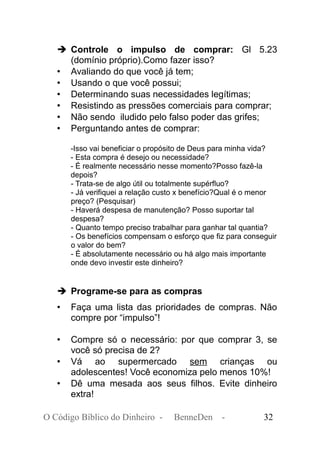 ➔ Controle o impulso de comprar: Gl 5.23
(domínio próprio).Como fazer isso?
• Avaliando do que você já tem;
• Usando o que você possui;
• Determinando suas necessidades legítimas;
• Resistindo as pressões comerciais para comprar;
• Não sendo iludido pelo falso poder das grifes;
• Perguntando antes de comprar:
-Isso vai beneficiar o propósito de Deus para minha vida?
- Esta compra é desejo ou necessidade?
- É realmente necessário nesse momento?Posso fazê-la
depois?
- Trata-se de algo útil ou totalmente supérfluo?
- Já verifiquei a relação custo x benefício?Qual é o menor
preço? (Pesquisar)
- Haverá despesa de manutenção? Posso suportar tal
despesa?
- Quanto tempo preciso trabalhar para ganhar tal quantia?
- Os benefícios compensam o esforço que fiz para conseguir
o valor do bem?
- É absolutamente necessário ou há algo mais importante
onde devo investir este dinheiro?
➔ Programe-se para as compras
• Faça uma lista das prioridades de compras. Não
compre por “impulso”!
• Compre só o necessário: por que comprar 3, se
você só precisa de 2?
• Vá ao supermercado sem crianças ou
adolescentes! Você economiza pelo menos 10%!
• Dê uma mesada aos seus filhos. Evite dinheiro
extra!
O Código Bíblico do Dinheiro - BenneDen - 32
 