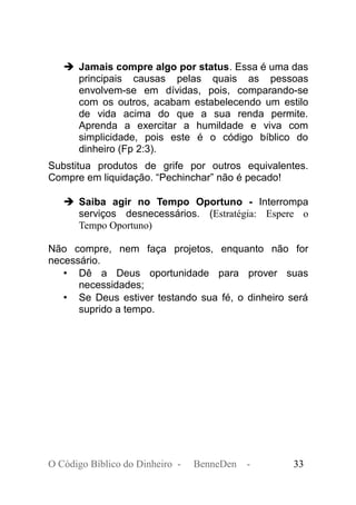 ➔ Jamais compre algo por status. Essa é uma das
principais causas pelas quais as pessoas
envolvem-se em dívidas, pois, comparando-se
com os outros, acabam estabelecendo um estilo
de vida acima do que a sua renda permite.
Aprenda a exercitar a humildade e viva com
simplicidade, pois este é o código bíblico do
dinheiro (Fp 2:3).
Substitua produtos de grife por outros equivalentes.
Compre em liquidação. “Pechinchar” não é pecado!
➔ Saiba agir no Tempo Oportuno - Interrompa
serviços desnecessários. (Estratégia: Espere o
Tempo Oportuno)
Não compre, nem faça projetos, enquanto não for
necessário.
• Dê a Deus oportunidade para prover suas
necessidades;
• Se Deus estiver testando sua fé, o dinheiro será
suprido a tempo.
O Código Bíblico do Dinheiro - BenneDen - 33
 