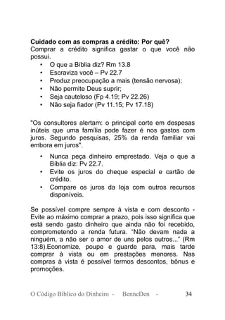 Cuidado com as compras a crédito: Por quê?
Comprar a crédito significa gastar o que você não
possui.
• O que a Bíblia diz? Rm 13.8
• Escraviza você – Pv 22.7
• Produz preocupação a mais (tensão nervosa);
• Não permite Deus suprir;
• Seja cauteloso (Fp 4.19; Pv 22.26)
• Não seja fiador (Pv 11.15; Pv 17.18)
"Os consultores alertam: o principal corte em despesas
inúteis que uma família pode fazer é nos gastos com
juros. Segundo pesquisas, 25% da renda familiar vai
embora em juros".
• Nunca peça dinheiro emprestado. Veja o que a
Bíblia diz: Pv 22.7.
• Evite os juros do cheque especial e cartão de
crédito.
• Compare os juros da loja com outros recursos
disponíveis.
Se possível compre sempre à vista e com desconto -
Evite ao máximo comprar a prazo, pois isso significa que
está sendo gasto dinheiro que ainda não foi recebido,
comprometendo a renda futura. “Não devam nada a
ninguém, a não ser o amor de uns pelos outros...” (Rm
13:8).Economize, poupe e guarde para, mais tarde
comprar à vista ou em prestações menores. Nas
compras à vista é possível termos descontos, bônus e
promoções.
O Código Bíblico do Dinheiro - BenneDen - 34
 