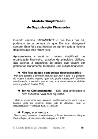 Modelo Simplificado
de Organização Financeira
Quando usamos SABIAMENTE o que Deus nos dá,
podemos ter a certeza de que Ele nos abençoará
sempre. Este foi o seu método de agir em toda a história
daqueles que lhes foram fiéis.
Apresentamos a você um modelo simplificado de
organização financeira, extraído de princípios bíblicos.
São apenas 3 sugestões de ações que devem ser
praticadas diariamente, formando uma cultura financeira.
➔ Não faça gastos com coisas desnecessárias -
“Por que gastais o dinheiro naquilo que não é pão, e o produto
do vosso trabalho naquilo que não pode satisfazer? Ouvi-me
atentamente, e comei o que é bom, e a vossa alma se deleite
com a gordura” (Isaías 55.2)
➔ Tenha Contentamento – Não seja ambicioso e
nem avarento. Viva com equilíbrio.
“Seja a vossa vida sem avareza, contentando-vos com o que
tendes, pois ele mesmo disse: não te deixarei, nem te
desampararei” (Hebreus 13.5) (I Tm 6.8).
➔ Poupe, economize -
Todos, pois, comeram e se fartaram; e foram levantados, do que
lhes sobejou, doze cestos de pedaços. Lc 9:17
O Código Bíblico do Dinheiro - BenneDen - 36
 