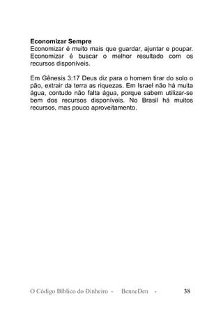 Economizar Sempre
Economizar é muito mais que guardar, ajuntar e poupar.
Economizar é buscar o melhor resultado com os
recursos disponíveis.
Em Gênesis 3:17 Deus diz para o homem tirar do solo o
pão, extrair da terra as riquezas. Em Israel não há muita
água, contudo não falta água, porque sabem utilizar-se
bem dos recursos disponíveis. No Brasil há muitos
recursos, mas pouco aproveitamento.
O Código Bíblico do Dinheiro - BenneDen - 38
 