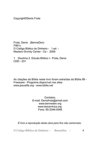 Copyright©Denis Frota
Frota, Denis (BenneDen)
F961c
O Código Bíblico do Dinheiro - 1.ed. -
Masters Divinity Center - Ce - 2009
1 Doutrina 2. Estudo Bíblico I - Frota, Denis
CDD - 231
As citações da Bíblia neste livro foram extraídas da Bíblia 98 -
Freeware - Programa disponível nos sites:
www.jesuslife.org - www.biblia.net
Contatos:
E-mail: Denisfrota@email.com
www.benneden.org
www.teocentrica.org
Fone: 85-3346-0048
É livre a reprodução desta obra para fins não comerciais.
O Código Bíblico do Dinheiro - BenneDen - 4
 