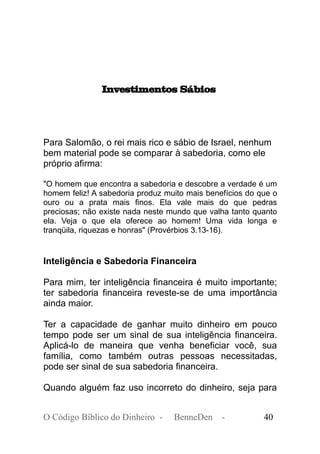 Investimentos Sábios
Para Salomão, o rei mais rico e sábio de Israel, nenhum
bem material pode se comparar à sabedoria, como ele
próprio afirma:
"O homem que encontra a sabedoria e descobre a verdade é um
homem feliz! A sabedoria produz muito mais benefícios do que o
ouro ou a prata mais finos. Ela vale mais do que pedras
preciosas; não existe nada neste mundo que valha tanto quanto
ela. Veja o que ela oferece ao homem! Uma vida longa e
tranqüila, riquezas e honras" (Provérbios 3.13-16).
Inteligência e Sabedoria Financeira
Para mim, ter inteligência financeira é muito importante;
ter sabedoria financeira reveste-se de uma importância
ainda maior.
Ter a capacidade de ganhar muito dinheiro em pouco
tempo pode ser um sinal de sua inteligência financeira.
Aplicá-lo de maneira que venha beneficiar você, sua
família, como também outras pessoas necessitadas,
pode ser sinal de sua sabedoria financeira.
Quando alguém faz uso incorreto do dinheiro, seja para
O Código Bíblico do Dinheiro - BenneDen - 40
 