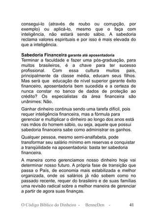 consegui-lo (através de roubo ou corrupção, por
exemplo) ou aplicá-lo, mesmo que o faça com
inteligência, não estará sendo sábio. A sabedoria
reclama valores espirituais e por isso é mais elevada do
que a inteligência.
Sabedoria Financeira garante até aposentadoria
Terminar a faculdade e fazer uma pós-graduação, para
muitos brasileiros, é a chave para ter sucesso
profissional. Com essa cultura muitos pais,
principalmente da classe média, educam seus filhos.
Mas será que educação de nível superior garante êxito
financeiro, aposentadoria bem sucedida e a certeza de
nunca constar no banco de dados de proteção ao
crédito? Os especialistas da área financeira são
unânimes: Não.
Ganhar dinheiro continua sendo uma tarefa difícil, pois
requer inteligência financeira, mas a fórmula para
gerenciar e multiplicar o dinheiro ao longo dos anos está
nas mãos do homem sábio, ou seja, aquele que possui
sabedoria financeira sabe como administrar os ganhos.
Qualquer pessoa, mesmo semi-analfabeta, pode
transformar seu salário mínimo em reservas e conquistar
a tranqüilidade na aposentadoria: basta ter sabedoria
financeira.
A maneira como gerenciamos nosso dinheiro hoje vai
determinar nosso futuro. A própria fase de transição que
passa o País, de economia mais estabilizada e melhor
organizada, onde os salários já não sobem como no
passado recente, requer do brasileiro e de suas famílias
uma revisão radical sobre a melhor maneira de gerenciar
a partir de agora suas finanças.
O Código Bíblico do Dinheiro - BenneDen - 41
 