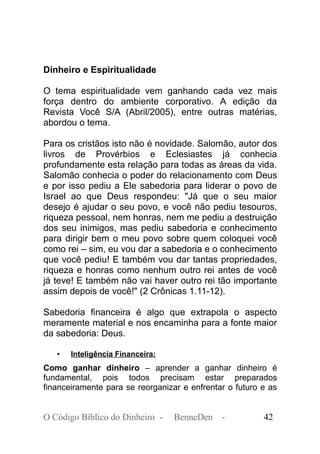 Dinheiro e Espiritualidade
O tema espiritualidade vem ganhando cada vez mais
força dentro do ambiente corporativo. A edição da
Revista Você S/A (Abril/2005), entre outras matérias,
abordou o tema.
Para os cristãos isto não é novidade. Salomão, autor dos
livros de Provérbios e Eclesiastes já conhecia
profundamente esta relação para todas as áreas da vida.
Salomão conhecia o poder do relacionamento com Deus
e por isso pediu a Ele sabedoria para liderar o povo de
Israel ao que Deus respondeu: "Já que o seu maior
desejo é ajudar o seu povo, e você não pediu tesouros,
riqueza pessoal, nem honras, nem me pediu a destruição
dos seu inimigos, mas pediu sabedoria e conhecimento
para dirigir bem o meu povo sobre quem coloquei você
como rei – sim, eu vou dar a sabedoria e o conhecimento
que você pediu! E também vou dar tantas propriedades,
riqueza e honras como nenhum outro rei antes de você
já teve! E também não vai haver outro rei tão importante
assim depois de você!" (2 Crônicas 1.11-12).
Sabedoria financeira é algo que extrapola o aspecto
meramente material e nos encaminha para a fonte maior
da sabedoria: Deus.
• Inteligência Financeira:
Como ganhar dinheiro – aprender a ganhar dinheiro é
fundamental, pois todos precisam estar preparados
financeiramente para se reorganizar e enfrentar o futuro e as
O Código Bíblico do Dinheiro - BenneDen - 42
 