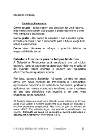 situações inéditas.
• Sabedoria Financeira:
Como poupar – todos sabem que precisam ter uma reserva,
mas muitos não sabem que poupar é prazeroso e leva a uma
vida tranqüila e equilibrada.
Como gastar – Ser capaz de escolher o que é melhor agora,
levando em conta o que é importante para o futuro, exige bom
senso e experiência.
Como doar dinheiro – reforçar o princípio bíblico de
responsabilidade social.
Sabedoria Financeira para os Tempos Modernos
A Sabedoria Financeira está enraizada em princípios
eternos, pois extrapolam os aspectos histórico e cultural
de quando foram escritos e podem ser aplicados
eficazmente em qualquer época.
Por isso, quando Salomão, há cerca de três mil anos
atrás, em seus escritos de Provérbios e Eclesiastes,
apresentou princípios de sabedoria financeira, podemos
aplicá-los em nossa sociedade moderna, com a certeza
de que tais princípios nos levarão a ter uma vida
financeira bem-sucedida.
"O homem sábio que ouvir com atenção estas palavras se tornará
ainda mais sábio; o homem experiente será capaz de entender e
resolver problemas complicados. Mas como é que um homem se
torna sábio? Em primeiro lugar, respeitando e obedecendo ao
Senhor. Somente os tolos se recusam a serem ensinados e
desprezam a sabedoria" (Provérbios 1.5-7).
O Código Bíblico do Dinheiro - BenneDen - 43
 