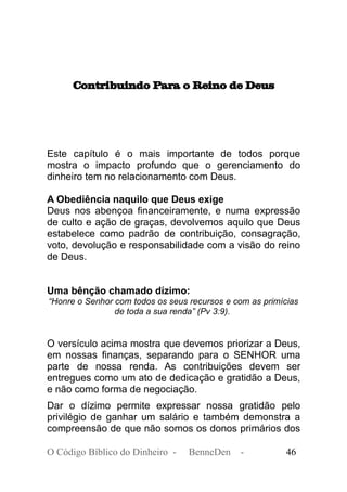 Contribuindo Para o Reino de Deus
Este capítulo é o mais importante de todos porque
mostra o impacto profundo que o gerenciamento do
dinheiro tem no relacionamento com Deus.
A Obediência naquilo que Deus exige
Deus nos abençoa financeiramente, e numa expressão
de culto e ação de graças, devolvemos aquilo que Deus
estabelece como padrão de contribuição, consagração,
voto, devolução e responsabilidade com a visão do reino
de Deus.
Uma bênção chamado dízimo:
“Honre o Senhor com todos os seus recursos e com as primícias
de toda a sua renda” (Pv 3:9).
O versículo acima mostra que devemos priorizar a Deus,
em nossas finanças, separando para o SENHOR uma
parte de nossa renda. As contribuições devem ser
entregues como um ato de dedicação e gratidão a Deus,
e não como forma de negociação.
Dar o dízimo permite expressar nossa gratidão pelo
privilégio de ganhar um salário e também demonstra a
compreensão de que não somos os donos primários dos
O Código Bíblico do Dinheiro - BenneDen - 46
 