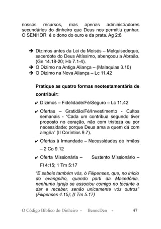 nossos recursos, mas apenas administradores
secundários do dinheiro que Deus nos permitiu ganhar.
O SENHOR é o dono do ouro e da prata. Ag 2:8
➔ Dízimos antes da Lei de Moisés – Melquisedeque,
sacerdote do Deus Altíssimo, abençoou a Abraão.
(Gn 14.18-20; Hb 7.1-4).
➔ O Dízimo na Antiga Aliança – (Malaquias 3.10)
➔ O Dízimo na Nova Aliança – Lc 11.42
Pratique as quatro formas neotestamentária de
contribuir:
✔ Dízimos – Fidelidade/Fé/Seguro – Lc 11.42
✔ Ofertas – Gratidão/Fé/Investimento - Cultos
semanais - “Cada um contribua segundo tiver
proposto no coração, não com tristeza ou por
necessidade; porque Deus ama a quem dá com
alegria” (II Coríntios 9.7).
✔ Ofertas à Irmandade – Necessidades de irmãos
– 2 Co 9.12
✔ Oferta Missionária – Sustento Missionário –
Fl 4:15; 1 Tm 5:17
“E sabeis também vós, ó Filipenses, que, no início
do evangelho, quando parti da Macedônia,
nenhuma igreja se associou comigo no tocante a
dar e receber, senão unicamente vós outros”
(Filipenses 4.15); (I Tm 5.17)
O Código Bíblico do Dinheiro - BenneDen - 47
 