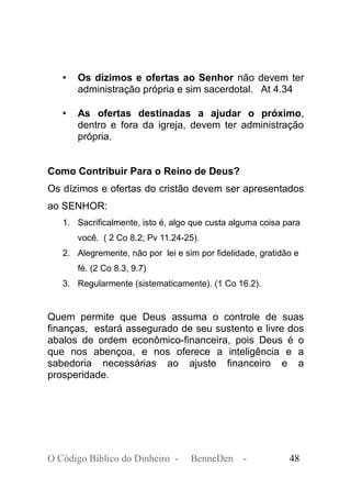 • Os dízimos e ofertas ao Senhor não devem ter
administração própria e sim sacerdotal. At 4.34
• As ofertas destinadas a ajudar o próximo,
dentro e fora da igreja, devem ter administração
própria.
Como Contribuir Para o Reino de Deus?
Os dízimos e ofertas do cristão devem ser apresentados
ao SENHOR:
1. Sacrificalmente, isto é, algo que custa alguma coisa para
você. ( 2 Co 8.2; Pv 11.24-25).
2. Alegremente, não por lei e sim por fidelidade, gratidão e
fé. (2 Co 8.3, 9.7)
3. Regularmente (sistematicamente). (1 Co 16.2).
Quem permite que Deus assuma o controle de suas
finanças, estará assegurado de seu sustento e livre dos
abalos de ordem econômico-financeira, pois Deus é o
que nos abençoa, e nos oferece a inteligência e a
sabedoria necessárias ao ajuste financeiro e a
prosperidade.
O Código Bíblico do Dinheiro - BenneDen - 48
 