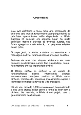 Apresentação
Este livro eletrônico é muito mais uma compilação do
que uma obra inédita. Em primeiro lugar porque todos os
princípios apresentados estão disponíveis na Bíblia
Sagrada há séculos; em segundo lugar, há muito
conteúdo, frases e citações de diversos autores, que
foram agregadas a este e-book, com pequenas edições
desse autor.
O corpo geral, os temas, a ordem dos assuntos e a
mensagem do livro, foram os nossos principais desafios.
Trata-se de uma obra simples, elaborada em duas
semanas de dedicação e amor. Sua simplicidade, porém,
não interfere em sua importância e valor.
O Código Bíblico do Dinheiro é um estudo de
fundamentação bíblica. Procuramos abordar
esclarecedores princípios contidos na Bíblia sobre
dinheiro, contribuição, poupança, investimentos sábios e
intimidade com Deus através da vida financeira.
Há, de fato, mais de 2.350 versículos que tratam de tudo
o que você precisa saber sobre a forma de lidar com o
dinheiro. Na verdade, a Bíblia é um projeto para o
gerenciamento das finanças.
O Código Bíblico do Dinheiro - BenneDen - 5
 