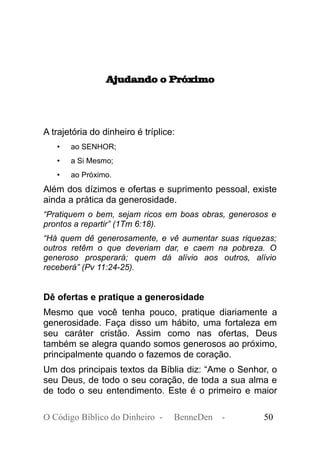 Ajudando o Próximo
A trajetória do dinheiro é tríplice:
• ao SENHOR;
• a Si Mesmo;
• ao Próximo.
Além dos dízimos e ofertas e suprimento pessoal, existe
ainda a prática da generosidade.
“Pratiquem o bem, sejam ricos em boas obras, generosos e
prontos a repartir” (1Tm 6:18).
“Há quem dê generosamente, e vê aumentar suas riquezas;
outros retêm o que deveriam dar, e caem na pobreza. O
generoso prosperará; quem dá alívio aos outros, alívio
receberá” (Pv 11:24-25).
Dê ofertas e pratique a generosidade
Mesmo que você tenha pouco, pratique diariamente a
generosidade. Faça disso um hábito, uma fortaleza em
seu caráter cristão. Assim como nas ofertas, Deus
também se alegra quando somos generosos ao próximo,
principalmente quando o fazemos de coração.
Um dos principais textos da Bíblia diz: “Ame o Senhor, o
seu Deus, de todo o seu coração, de toda a sua alma e
de todo o seu entendimento. Este é o primeiro e maior
O Código Bíblico do Dinheiro - BenneDen - 50
 