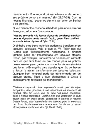 mandamento. E o segundo é semelhante a ele: Ame o
seu próximo como a si mesmo” (Mt 22:37-39). Com as
nossas finanças, podemos demonstrar amor ao Senhor
e ao próximo.
Que o Senhor lhe conceda sabedoria para administrar as
finanças conforme a Sua vontade.
“Assim, se vocês não forem dignos de confiança em lidar
com as riquezas deste mundo ímpio, quem lhes confiará
as verdadeiras riquezas?” (Lc 16:11).
O dinheiro e os bens materiais podem se transformar em
tesouros celestiais. Veja o que A. W. Tozer nos diz:
"Como algo freqüentemente necessário, o dinheiro
também pode ser transformado em tesouros eternos.
Posso, por exemplo, transformar o dinheiro em alimento
para os que têm fome ou em roupas para os pobres,
posso usá-lo para garantir o sustento de missionários
que levam o Evangelho para aqueles que não conhecem
a Jesus, e assim transformá-lo em tesouros celestiais.
Qualquer bem temporal pode ser transformado em um
tesouro eterno. Tudo o que oferecemos a Cristo é
imediatamente revestido de imortalidade".
"Ordene aos que são ricos no presente mundo que não sejam
arrogantes, nem ponham a sua esperança na incerteza da
riqueza, mas em Deus, que de tudo nos provê ricamente,
para a nossa satisfação. Ordene-lhes que pratiquem o bem,
sejam ricos em boas obras, generosos e prontos a repartir.
Dessa forma, eles acumularão um tesouro para si mesmos,
um firme fundamento para a era que há de vir, e assim
alcançarão a verdadeira vida" (1 Tm 6:17-19).
O Código Bíblico do Dinheiro - BenneDen - 51
 