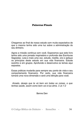 Palavras Finais
Chegamos ao final de nosso estudo com muita expectativa de
que o mesmo tenha sido uma luz sobre a administração do
seu dinheiro.
Agora a missão continua com você. Esperamos que este livro
tenha sido uma jornada inspiradora e profunda das Escrituras
Sagradas. Leia-o mais uma vez, estude, medite, ore e aplique
os princípios deste estudo em sua vida financeira. Estude
sozinho e em grupos. Aprofunde e desenvolva os temas aqui
expostos.
Essas práticas mudarão para sempre seu ponto de vista e seu
comportamento financeiro. Por certo, sua vida financeira
tomará uma nova dimensão e será uma bênção para você.
Amado, desejo que te vá bem em todas as coisas, e que
tenhas saúde, assim como bem vai à tua alma. 3 Jo 1:2
Benne Den
O Código Bíblico do Dinheiro - BenneDen - 54
 