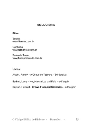 BIBLIOGRAFIA
Sites:
Serasa
www.Serasa.com.br
Ganância
www.ganancia.com.br
Paulo de Tarso
www.finanparaavida.com.br
Livros:
Alcorn, Randy - A Chave do Tesouro – Ed Saraiva.
Burkett, Larry – Negócios à Luz da Bíblia – udf.org.br
Dayton, Howard - Crown Financial Ministries – udf.org.br
O Código Bíblico do Dinheiro - BenneDen - 55
 
