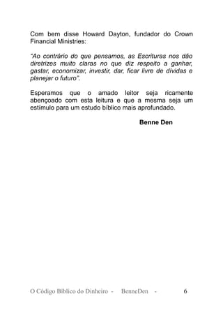 Com bem disse Howard Dayton, fundador do Crown
Financial Ministries:
“Ao contrário do que pensamos, as Escrituras nos dão
diretrizes muito claras no que diz respeito a ganhar,
gastar, economizar, investir, dar, ficar livre de dívidas e
planejar o futuro”.
Esperamos que o amado leitor seja ricamente
abençoado com esta leitura e que a mesma seja um
estímulo para um estudo bíblico mais aprofundado.
Benne Den
O Código Bíblico do Dinheiro - BenneDen - 6
 