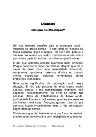 Dinheiro
Bênção ou Maldição?
Um dos maiores desafios para a sociedade atual –
incluindo as igrejas cristãs – é lidar com as finanças de
forma próspera, digna e íntegra. Por quê? Ora, porque o
dinheiro nos atrai e nos seduz. Dedicamos nossa vida a
ganhá-lo e gastá-lo, sob as mais diversas justificativas.
E por que estamos sempre querendo mais dinheiro?
Porque sabemos o poder do dinheiro, daquilo que ele é
capaz de fazer. Com essa mentalidade dominante,
compramos, gastamos, fazemos dívidas e, quando
menos esperamos, estamos enfrentando sérios
problemas financeiros.
Uma parte significativa da população está nessa
situação. E não são pessoas de uma classe social
apenas, porque a má administração financeira não
depende, necessariamente, do nível de renda das
pessoas. Além de trabalhadores de baixa renda,
profissionais liberais e até mesmo grandes empresários
administram mal suas finanças, gastam mais do que
ganham, fazem investimentos tolos e não conseguem
pagar todas as contas.
Concluímos que não basta ter uma boa fonte de renda é
preciso saber administrá-la com inteligência e sabedoria.
O Código Bíblico do Dinheiro - BenneDen - 8
 