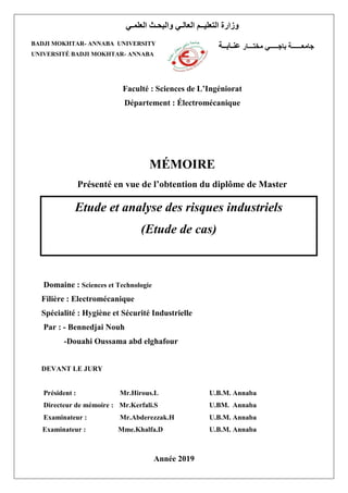 Faculté : Sciences de L’Ingéniorat
Département : Électromécanique
MÉMOIRE
Présenté en vue de l’obtention du diplôme de Master
EEeeeee
Domaine : Sciences et Technologie
Filière : Electromécanique
Spécialité : Hygiène et Sécurité Industrielle
Par : - Bennedjai Nouh
-Douahi Oussama abd elghafour
DEVANT LE JURY
Président : Mr.Hirous.L U.B.M. Annaba
Directeur de mémoire : Mr.Kerfali.S U.BM. Annaba
Examinateur : Mr.Abderezzak.H U.B.M. Annaba
Examinateur : Mme.Khalfa.D U.B.M. Annaba
Année 2019
‫العلمـي‬ ‫والبحـث‬ ‫العالـي‬ ‫التعليــم‬ ‫وزارة‬
BADJI MOKHTAR- ANNABA UNIVERSITY
UNIVERSITÉ BADJI MOKHTAR- ANNABA
‫مختـــار‬ ‫باجـــــي‬ ‫جامعــــــة‬
‫عنـابــة‬
Etude et analyse des risques industriels
(Etude de cas)
 