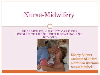 Nurse-Midwifery

  SUPPORTIVE, QUALITY CARE FOR
WOMEN THROUGH CHILDBEARING AND
            BEYOND




                        Sherry Benner
                        Melanie Bhambri
                        Dorothea Humann
                        Susan Mitchell
 
