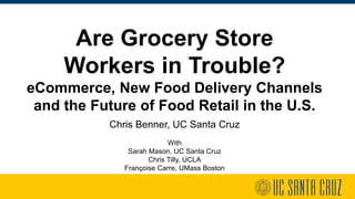 Are Grocery Store
Workers in Trouble?
eCommerce, New Food Delivery Channels
and the Future of Food Retail in the U.S.
Chris Benner, UC Santa Cruz
With
Sarah Mason, UC Santa Cruz
Chris Tilly, UCLA
Françoise Carre, UMass Boston
 