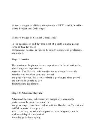 Benner’s stages of clinical competence - NSW Health, NaMO -
WOW Project tool 2011 Page 1
Benner's Stages of Clinical Competence
In the acquisition and development of a skill, a nurse passes
through five levels of
proficiency: novice, advanced beginner, competent, proficient,
and expert.
Stage 1: Novice
The Novice or beginner has no experience in the situations in
which they are expected to
perform. The Novice lacks confidence to demonstrate safe
practice and requires continual verbal
and physical cues. Practice is within a prolonged time period
and he/she is unable to use
discretionary judgement.
Stage 2: Advanced Beginner
Advanced Beginners demonstrate marginally acceptable
performance because the nurse has
had prior experience in actual situations. He/she is efficient and
skilful in parts of the practice
area, requiring occasional supportive cues. May/may not be
within a delayed time period.
Knowledge is developing.
 