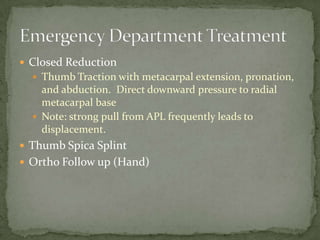  Closed Reduction
 Thumb Traction with metacarpal extension, pronation,
and abduction. Direct downward pressure to radial
metacarpal base
 Note: strong pull from APL frequently leads to
displacement.
 Thumb Spica Splint
 Ortho Follow up (Hand)
 