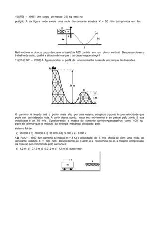 10)(FEI – 1996) Um corpo de massa 0,5 kg está na
posição A da figura onde existe uma mola de constante elástica K = 50 N/m comprimida em 1m.




Retirando-se o pino, o corpo descreve a trajetória ABC contida em um plano vertical. Desprezando-se o
trabalho de atrito, qual é a altura máxima que o corpo consegue atingir?
11)(PUC SP – 2003) A figura mostra o perfil de uma montanha russa de um parque de diversões.




O carrinho é levado até o ponto mais alto por uma esteira, atingindo o ponto A com velocidade que
pode ser considerada nula. A partir desse ponto, inicia seu movimento e ao passar pelo ponto B sua
velocidade é de 10 m/s. Considerando a massa do conjunto carrinho+passageiros como 400 kg,
pode-se afirmar que o módulo da energia mecânica dissipada pelo
sistema foi de.
a) 96 000 J b) 60 000 J c) 36 000 J d) 9 600 J e) 6 000 J
12) (FAAP – 1997) Um carrinho de massa m = 4 Kg e velocidade de 6 m/s choca-se com uma mola de
constante elástica k = 100 N/m. Desprezando-se o atrito e a resistência do ar, a máxima compressão
da mola ao ser comprimida pelo carrinho é:
a) 1,2 m b) 0,12 m c) 0,012 m d) 12 m e) outro valor
 