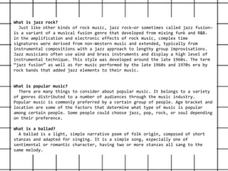 What is jazz rock?
Just like other kinds of rock music, jazz rock—or sometimes called jazz fusion—
is a variant of a musical fusion genre that developed from mixing funk and R&B.
in the amplification and electronic effects of rock music, complex time
signatures were derived from non-Western music and extended, typically from
instrumental compositions with a jazz approach to lengthy group improvisations.
Jazz musicians often use wind and brass instruments and display a high level of
instrumental technique. This style was developed around the late 1960s. The term
“jazz fusion” as well as for music performed by the late 1960s and 1970s era by
rock bands that added jazz elements to their music.
What is popular music?
There are many things to consider about popular music. It belongs to a variety
of genres distributed to a number of audiences through the music industry.
Popular music is commonly preferred by a certain group of people. Age bracket and
location are some of the factors that determine what type of music is popular
among certain people. Some people could choose jazz, pop, rock, or soul depending
on their preference.
What is a ballad?
A ballad is a light, simple narrative poem of folk origin, composed of short
stanzas and adapted for singing. It is a simple song, especially one of
sentimental or romantic character, having two or more stanzas all sang to the
same melody.
 