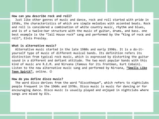 How can you describe rock and roll?
Just like other genres of music and dance, rock and roll started with pride in
1950s, the characteristics of which are simple melodies with accented beats. Rock
and roll is considered a combination of white country music, rhythm and blues,
and is of a twelve-bar structure with the music of guitar, drums, and bass. one
best example is the “Jail House rock” sang and performed by the “King of rock and
roll”, Elvis Presley.
What is alternative music?
Alternative music started in the late 1980s and early 1990s. It is a do-it-
yourself type of music of different musical bands. Its definition refers its
distinction from typical rock music, which is expressed by distorting the guitar
sound in a different and defiant attitude. The two most popular bands with this
kind of music are R.E.M. and Nirvana (famous for its frontman, Kurt Cobain).
Listen to the new alternative music sang and performed by Nirvana, “Smells Like
Teen Spirit”, online. 
How do you define disco music?
The word disco derives from the word “discotheque”, which refers to nightclubs
people frequent in the 1960s and 1970s. Disco music is music for dancing or for
encouraging dance. Disco music is usually played and enjoyed in nightclubs where
songs are mixed by DJs.
 