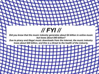 // FYI //
Did you know that the music industry generates about $4 billion in online music
but loses about $40 billion?
Due to piracy and illegal music downloads from the internet, the music industry
loses about $40 billion, and this is a threat to the health of the indusrty.
 