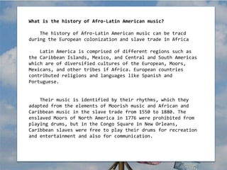 What is the history of Afro-Latin American music?
The history of Afro-Latin American music can be tracd
during the European colonization and slave trade in Africa
Latin America is comprised of different regions such as
the Caribbean Islands, Mexico, and Central and South Americas
which are of diversified cultures of the European, Moors,
Mexicans, and other tribes if Africa. European countries
contributed religions and languages like Spanish and
Portuguese.
Their music is identified by their rhythms, which they
adapted from the elements of Moorish music and African and
Caribbean music in the slave trade from 1550 to 1880. The
enslaved Moors of North America in 1776 were prohibited from
playing drums, but in the Congo Square in New Orleans,
Caribbean slaves were free to play their drums for recreation
and entertainment and also for communication.
 
