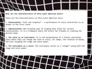 What are the characteristics of Afro-Latin American music?
These are the characteristics of Afro-Latin American music
1. Conversation: “Call and response” – a performance of voice interaction as an
answer to the first chant.
2. Improvisation: Non-scripted ways of singing that allow for sincere
conversations. It is a framework where the artist has freedom in creating the
musical mood.
3. The voice as an instrument: It is the manipulation of a freely controlled
piece where they can change the tone of voice, its tempo, the creation of moods,
and even changing the range and voice power.
4. The instrument as a voice: The instrument serves as a “singer” along with the
range and voice power.
 