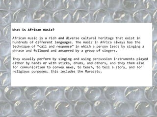 What is African music?
African music is a rich and diverse cultural heritage that exist in
hundreds of different languages. The music in Africa always has the
technique of “call and response” in which a person leads by singing a
phrase and followed and answered by a group of singers.
They usually perform by singing and using percussion instruments played
either by hands or with sticks, drums, and others, and they them also
for communication to convey news, to teach, to tell a story, and for
religious purposes; this includes the Maracatu.
 