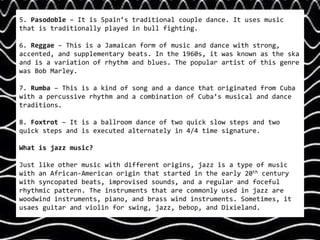 5. Pasodoble – It is Spain’s traditional couple dance. It uses music
that is traditionally played in bull fighting.
6. Reggae – This is a Jamaican form of music and dance with strong,
accented, and supplementary beats. In the 1960s, it was known as the ska
and is a variation of rhythm and blues. The popular artist of this genre
was Bob Marley.
7. Rumba – This is a kind of song and a dance that originated from Cuba
with a percussive rhythm and a combination of Cuba’s musical and dance
traditions.
8. Foxtrot – It is a ballroom dance of two quick slow steps and two
quick steps and is executed alternately in 4/4 time signature.
What is jazz music?
Just like other music with different origins, jazz is a type of music
with an African-American origin that started in the early 20th century
with syncopated beats, improvised sounds, and a regular and foceful
rhythmic pattern. The instruments that are commonly used in jazz are
woodwind instruments, piano, and brass wind instruments. Sometimes, it
usaes guitar and violin for swing, jazz, bebop, and Dixieland.
 