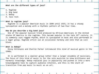 What are the different types of jazz?
1. Ragtime
2. Big band
3. Bebop
4. Jazz rock
What is ragtime jazz?
Ragtime is a popular American music in 1890 until 1915; it has a steady
syncopation and a melody with a rhythmic pattern of two-four time.
How do you describe a big band jazz?
One of the popular musical trend produced by African-Americans in the United
states Of America is the ragtime. This became popular in the late 19th century. It
is commonly uses ragged rhythm, which is syncopated in beat and also performed in
a lager group. Ragtime artist use an occasional harmony and note that we call
blues.
What is Bebop?
Dizzy Gillespie and Charlie Parker introduced this kind of musical genre in the
1940s.
It is performed in a smaller group rather than a larger ensemble of musicians.
The focus of this kind of music is for the solo musician to show brilliance and
harmonic knowledge. Bebop replaced jazz in popularity and pushed it into a more
knowledgeable tone to capture audience interest, and this is the start of
transition from pop music to music as an art.
 