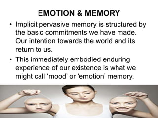 EMOTION & MEMORY
• Implicit pervasive memory is structured by
the basic commitments we have made.
Our intention towards the world and its
return to us.
• This immediately embodied enduring
experience of our existence is what we
might call ‘mood’ or ‘emotion’ memory.
10
 
