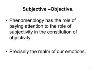 Subjective –Objective.
• Phenomenology has the role of
paying attention to the role of
subjectivity in the constitution of
objectivity.
• Precisely the realm of our emotions.
14
 